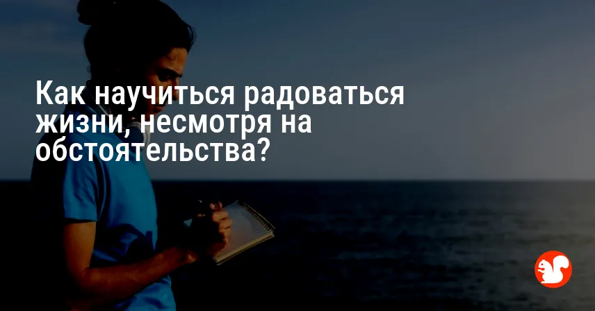 Как научиться радоваться жизни, несмотря на обстоятельства?