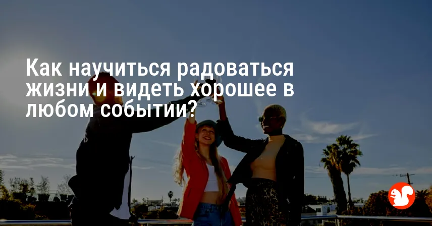 Как научиться радоваться жизни и видеть хорошее в любом событии?