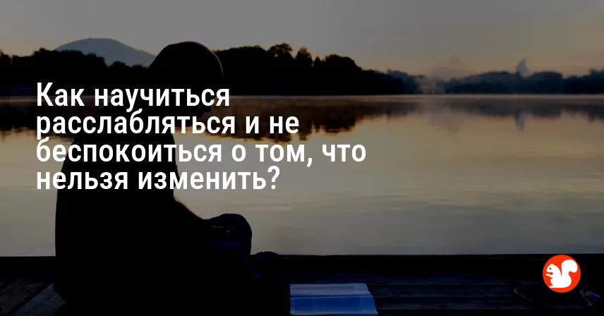 Как научиться расслабляться и не беспокоиться о том, что нельзя изменить?