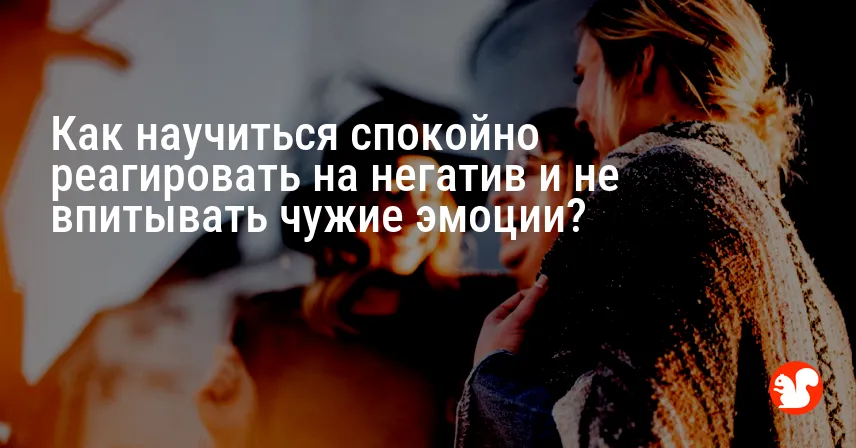 Как научиться спокойно реагировать на негатив и не впитывать чужие эмоции?