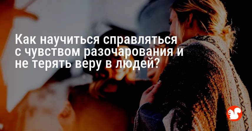 Как научиться справляться с чувством разочарования и не терять веру в людей?