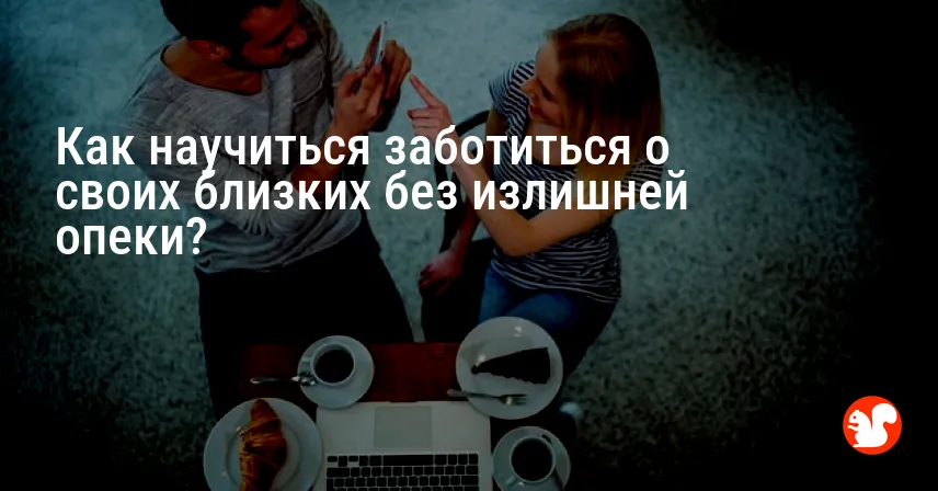Как научиться заботиться о своих близких без излишней опеки?