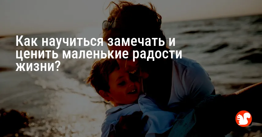 Как научиться замечать и ценить маленькие радости жизни?