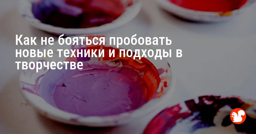 Как не бояться пробовать новые техники и подходы в творчестве