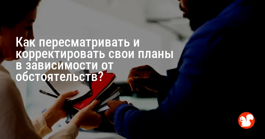 Как пересматривать и корректировать свои планы в зависимости от обстоятельств?