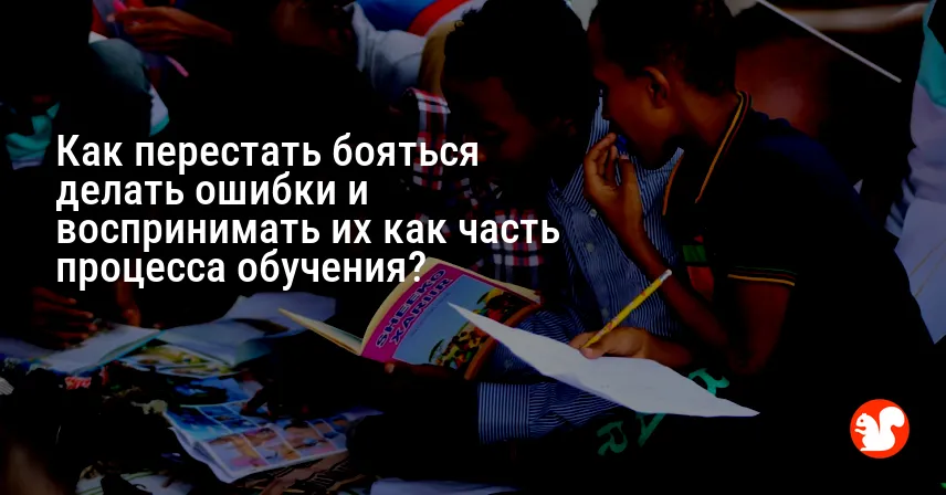 Как перестать бояться делать ошибки и воспринимать их как часть процесса обучения?