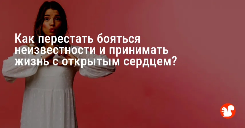 Как перестать бояться неизвестности и принимать жизнь с открытым сердцем?