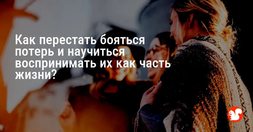 Как перестать бояться потерь и научиться воспринимать их как часть жизни?