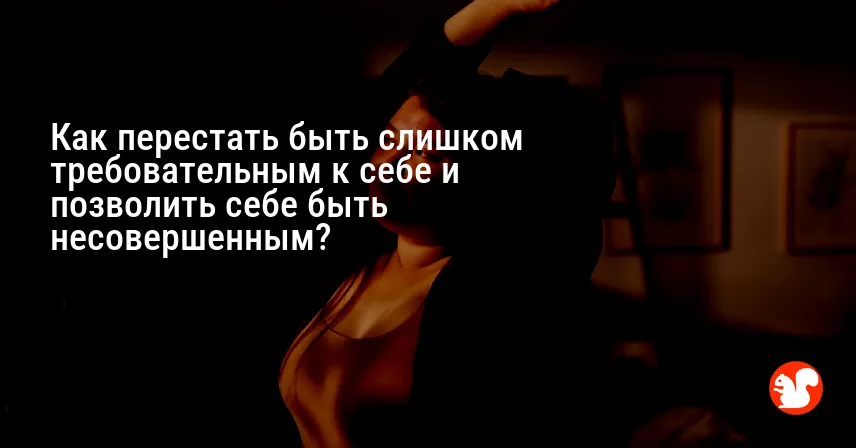 Как перестать быть слишком требовательным к себе и позволить себе быть несовершенным?