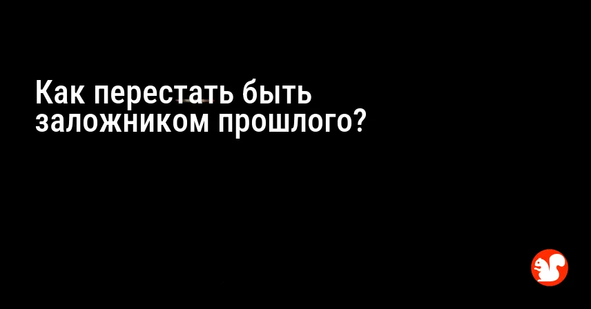 Как перестать быть заложником прошлого?