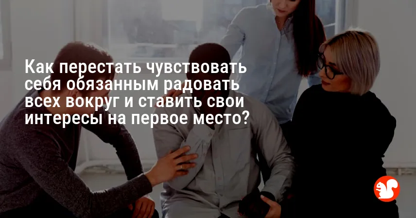 Как перестать чувствовать себя обязанным радовать всех вокруг и ставить свои интересы на первое место?