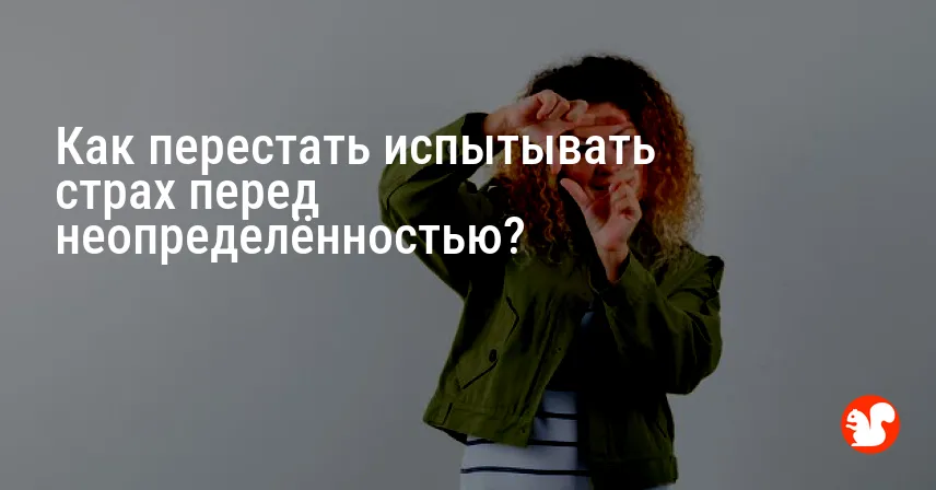Как перестать испытывать страх перед неопределённостью?