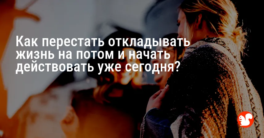 Как перестать откладывать жизнь на потом и начать действовать уже сегодня?