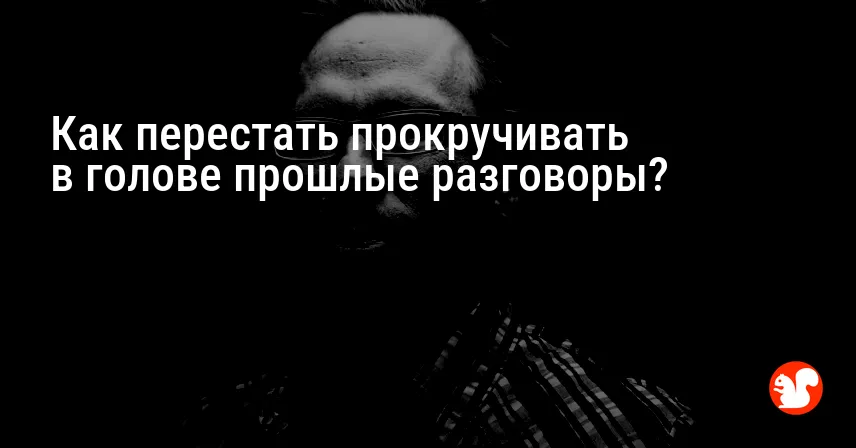 Как перестать прокручивать в голове прошлые разговоры?