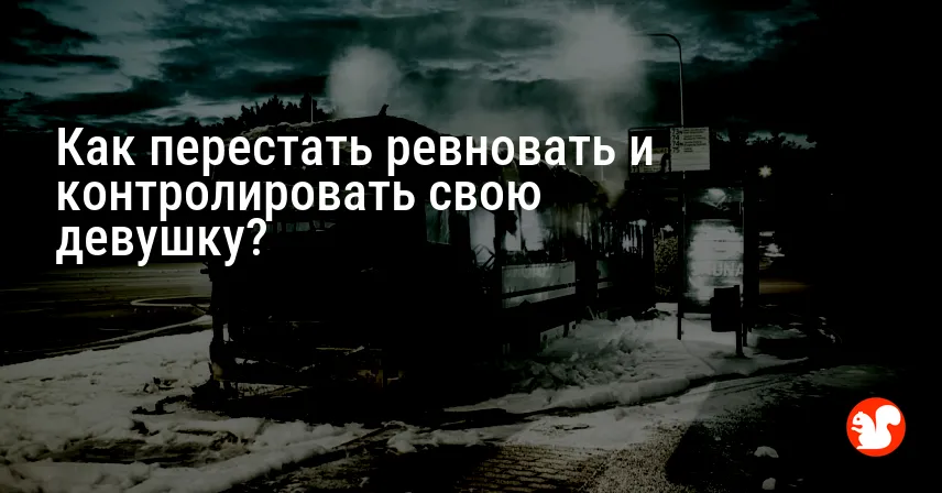 Как перестать ревновать и контролировать свою девушку?