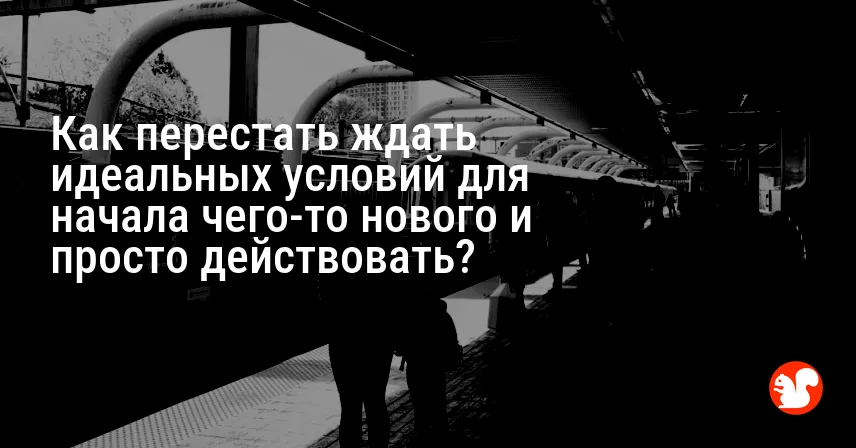 Как перестать ждать идеальных условий для начала чего-то нового и просто действовать?