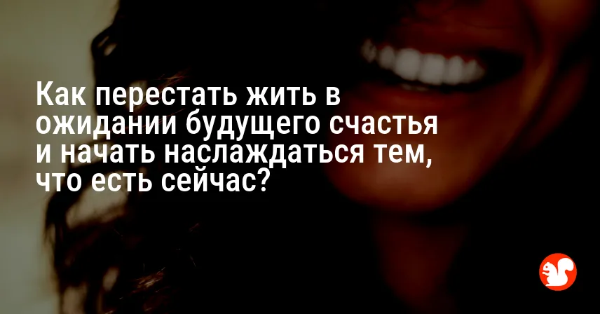 Как перестать жить в ожидании будущего счастья и начать наслаждаться тем, что есть сейчас?