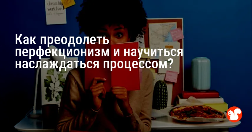 Как преодолеть перфекционизм и научиться наслаждаться процессом?