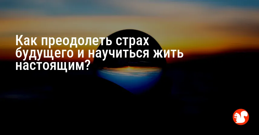 Как преодолеть страх будущего и научиться жить настоящим?