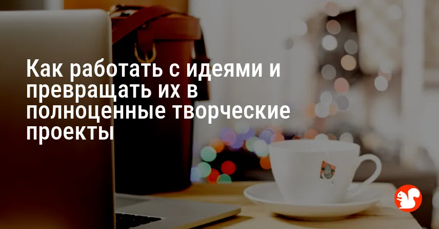 Как работать с идеями и превращать их в полноценные творческие проекты