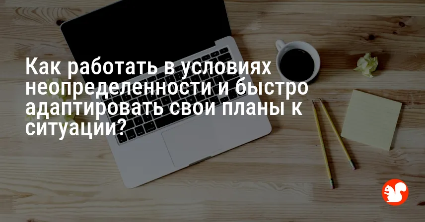 Как работать в условиях неопределенности и быстро адаптировать свои планы к ситуации?
