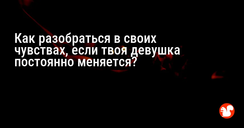 Как разобраться в своих чувствах, если твоя девушка постоянно меняется?