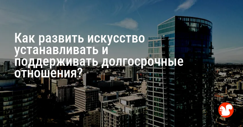 Как развить искусство устанавливать и поддерживать долгосрочные отношения?