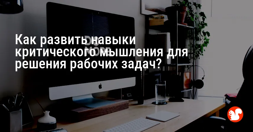 Как развить навыки критического мышления для решения рабочих задач?