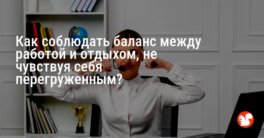 Как соблюдать баланс между работой и отдыхом, не чувствуя себя перегруженным?