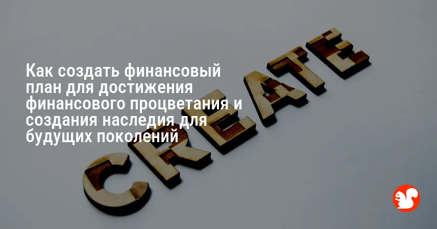 Как создать финансовый план для достижения финансового процветания и создания наследия для будущих поколений