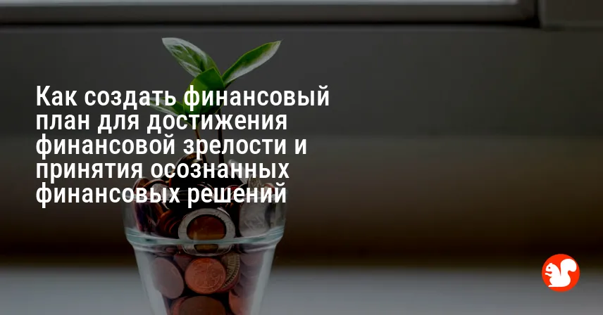 Как создать финансовый план для достижения финансовой зрелости и принятия осознанных финансовых решений