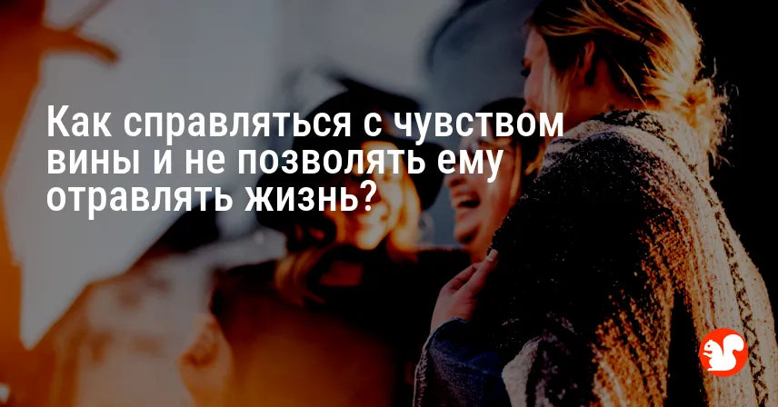 Как справляться с чувством вины и не позволять ему отравлять жизнь?