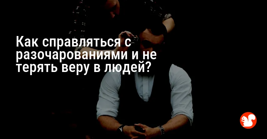 Как справляться с разочарованиями и не терять веру в людей?