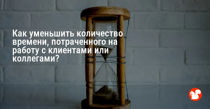 Как уменьшить количество времени, потраченного на работу с клиентами или коллегами?