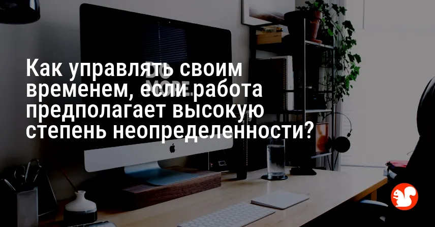 Как управлять своим временем, если работа предполагает высокую степень неопределенности?