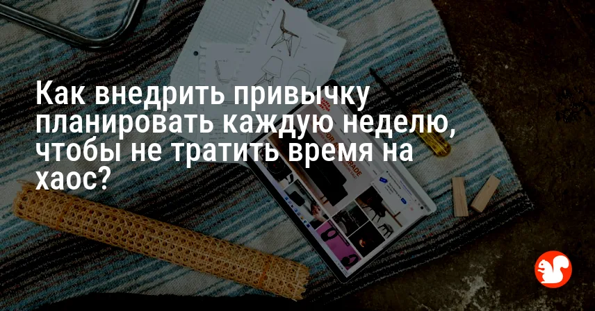 Как внедрить привычку планировать каждую неделю, чтобы не тратить время на хаос?