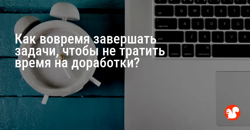 Как вовремя завершать задачи, чтобы не тратить время на доработки?