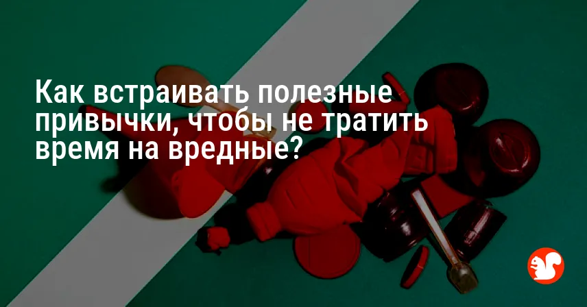 Как встраивать полезные привычки, чтобы не тратить время на вредные?