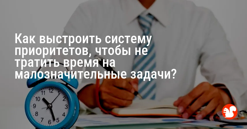 Как выстроить систему приоритетов, чтобы не тратить время на малозначительные задачи?
