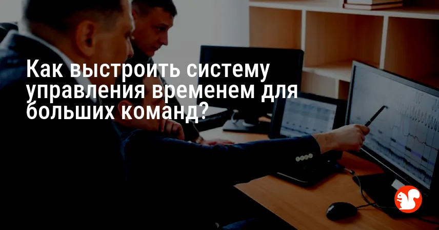 Как выстроить систему управления временем для больших команд?