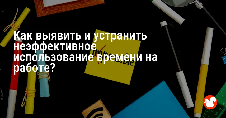 Как выявить и устранить неэффективное использование времени на работе?