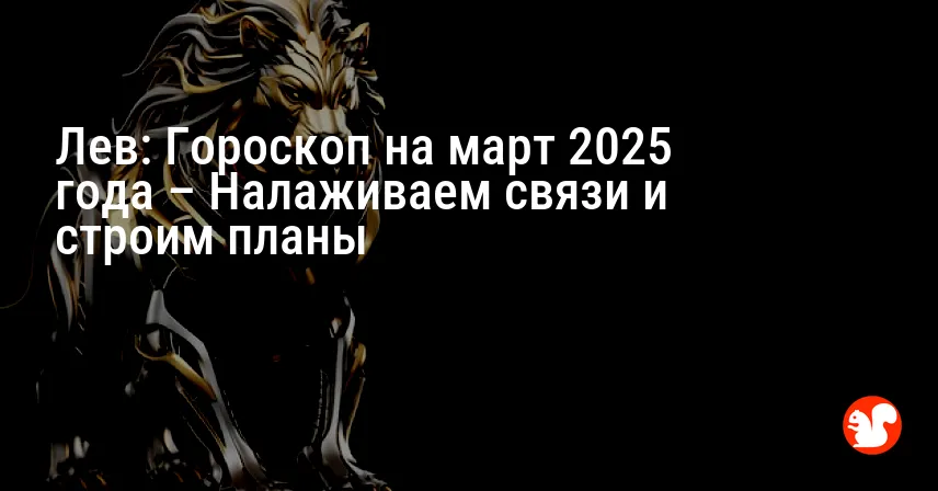 Лев: Гороскоп на март 2025 года – Налаживаем связи и строим планы