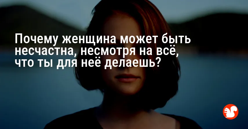 Почему женщина может быть несчастна, несмотря на всё, что ты для неё делаешь?