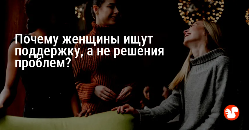 Почему женщины ищут поддержку, а не решения проблем?