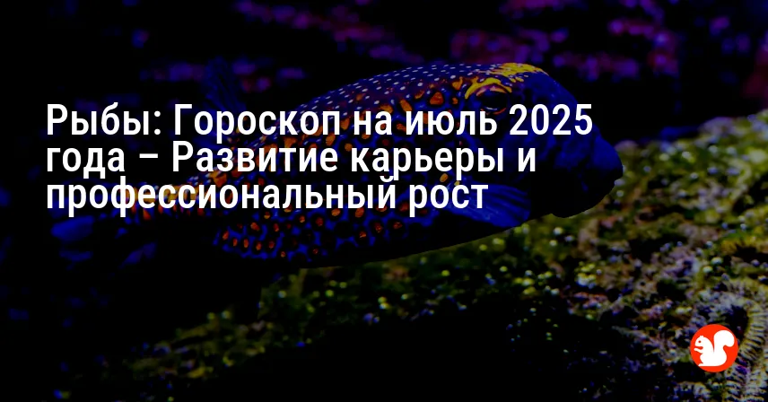 Рыбы: Гороскоп на июль 2025 года – Развитие карьеры и профессиональный рост