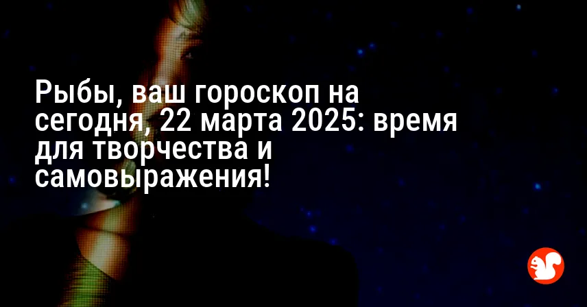 Рыбы, ваш гороскоп на сегодня, 22 марта 2025: время для творчества и самовыражения!