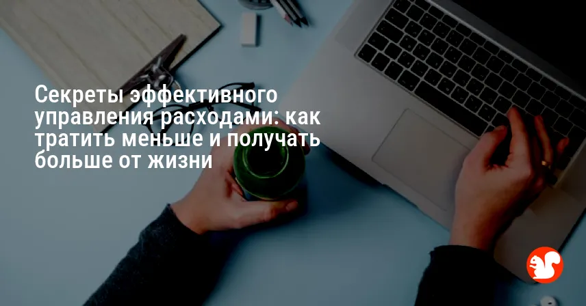 Секреты эффективного управления расходами: как тратить меньше и получать больше от жизни