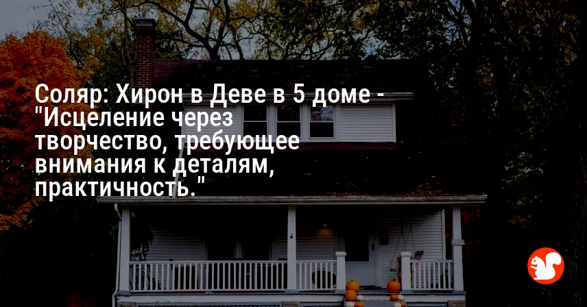 Соляр: Хирон в Деве в 5 доме — «Исцеление через творчество, требующее внимания к деталям, практичность.»