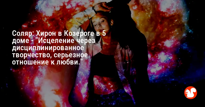 Соляр: Хирон в Козероге в 5 доме — «Исцеление через дисциплинированное творчество, серьезное отношение к любви.»