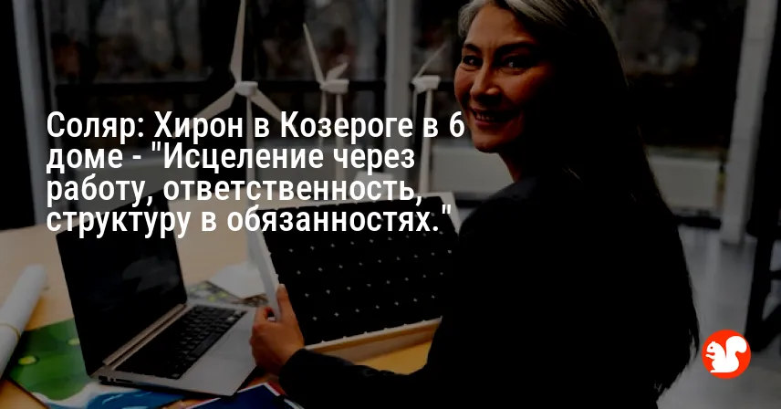 Соляр: Хирон в Козероге в 6 доме — «Исцеление через работу, ответственность, структуру в обязанностях.»